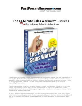 The 15-Minute Sales Workout™ – series 1
                     30
                           26 Back2Basics Sales Mini-Seminars




Legal Notice: - The author and publisher of this eBook and the accompanying materials have used their best efforts in
preparing this eBook. The author and publisher make no representation or warranties with respect to the accuracy,
applicability, fitness, or completeness of the contents of this eBook. The information contained in this eBook is strictly
for educational purposes. Therefore, if you wish to apply ideas contained in this eBook, you are taking full
responsibility for your actions.

The author and publisher disclaim any warranties (express or implied), merchantability, or fitness for any particular
purpose. The author and publisher shall in no event be held liable to any party for any direct, indirect, punitive,
special, incidental or other consequential damages arising directly or indirectly from any use of this material, which is
provided “as is”, and without warranties.

As always, the advice of a competent legal, tax, accounting or other professional should be sought. The author and
publisher do not warrant the performance, effectiveness or applicability of any sites listed or linked to in this eBook. All
links are for information purposes only and are not warranted for content, accuracy or any other implied or explicit
purpose.
 