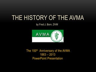 The 150th Anniversary of the AVMA
1863 – 2013
PowerPoint Presentation
THE HISTORY OF THE AVMA
by Fred J. Born, DVM
 