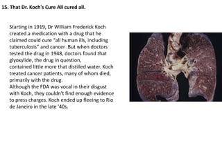 15. That Dr. Koch's Cure All cured all.


   Starting in 1919, Dr William Frederick Koch
   created a medication with a drug that he
   claimed could cure “all human ills, including
   tuberculosis” and cancer .But when doctors
   tested the drug in 1948, doctors found that
   glyoxylide, the drug in question,
   contained little more that distilled water. Koch
   treated cancer patients, many of whom died,
   primarily with the drug.
   Although the FDA was vocal in their disgust
   with Koch, they couldn't find enough evidence
   to press charges. Koch ended up fleeing to Rio
   de Janeiro in the late '40s.
 