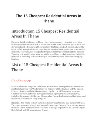 The 15 Cheapest Residential Areas In
Thane
Introduction 15 Cheapest Residential
Areas In Thane
Cheapest Residential Areas In Thane , there are numerous residential areas with
wonderful amenities available at reasonable prices. We’ll introduce you to 15 of the
city’s most cost-effective neighbourhoods in this blog post. Each community will be
detail in full, along with details regarding its location, home prices, and other crucial
elements. Therefore, this blog post is for you, whether you’re looking for a home in
Thane or just want to learn more about the area. However, before getting to the list,
let’s look at some key considerations you should think about before selecting any
location.
List of 15 Cheapest Residential Areas In
Thane
Ghodbunder
Particularly when compared to Mumbai, Ghodbunder has experienced tremendous
residential growth. The Western Express Highway at Ghodbunder and the Eastern
Express Highway at Majiwada are connect by the crucial Thane road known as
Ghodbunder Road. It travels through numerous significant Thane West towns,
including Kasarvadavali, Kavesar, Hiranandani Estate, Brahmand, and Patlipada, and
is around 20 kilometres long. Manpada.
It is connect to Thane railway station on the city’s central line by a number of buses.
There are numerous schools and hospitals in the area. Some of these include Vedant
Hospital, Thane Noble Hospital, Saraswati Vidyalaya High School, St. Xaviers English
High School, and DG International School.
 