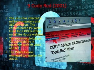 9 Code Red (2001)
• The virus has infected a
million computers and
360,000 hosts. The
contaminated PC Were
Used for a DDOS attack
on White House website.
• This worm exploited an
OS vulnerability in
machines with W 2000
and NT.
• The White House
managed to repulse the
attack.
 