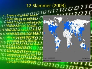 12 Slammer (2003)
• A worm virus that caused
DDoS attacks on internet
hosts. The virus could double
its size every 8.5 seconds.
• The virus randomly selects IP
addresses and launch DDoS
attacks. In total 200,000
computers were infected.
Among the victims are Bank
America ATM, 911 in
Washington D.C emergency,
Continental Airlines and a
nuclear power plant in Ohio.
Damage: $ 1200000000.
 