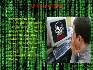 13 Sasser(2004)
• Compared to other
viruses, does not spread
via email and requires no
user action. He exploits a
flaw in the operating
system. A million PCs
were infected and vital
infrastructures were
affected. Estimated
damage: 18 billion US
Dollars.
 