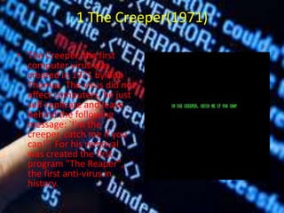 1 The Creeper(1971)
• The Creeper, the first
computer virus was
created in 1971 by Bob
Thomas. The virus did not
affect computers, he just
self-replicate and leave
behind the following
message: `I'm the
creeper, catch me if you
can!". For his removal
was created the first
program "The Reaper",
the first anti-virus in
history.
 