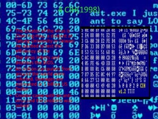 4 CIH(1998)
• The creator of the virus is
Chen Ing-Hau, a student at
Tatung University in Taiwan.
He wanted to test the
efficiency of the
• The virus infects and
destroys the BIOS.
• 60 million computers from
around the world were
infected. Damages are
estimated at 1 billion US
Dollar
• Creator came with an anti-
virus and the problem was
solved
 