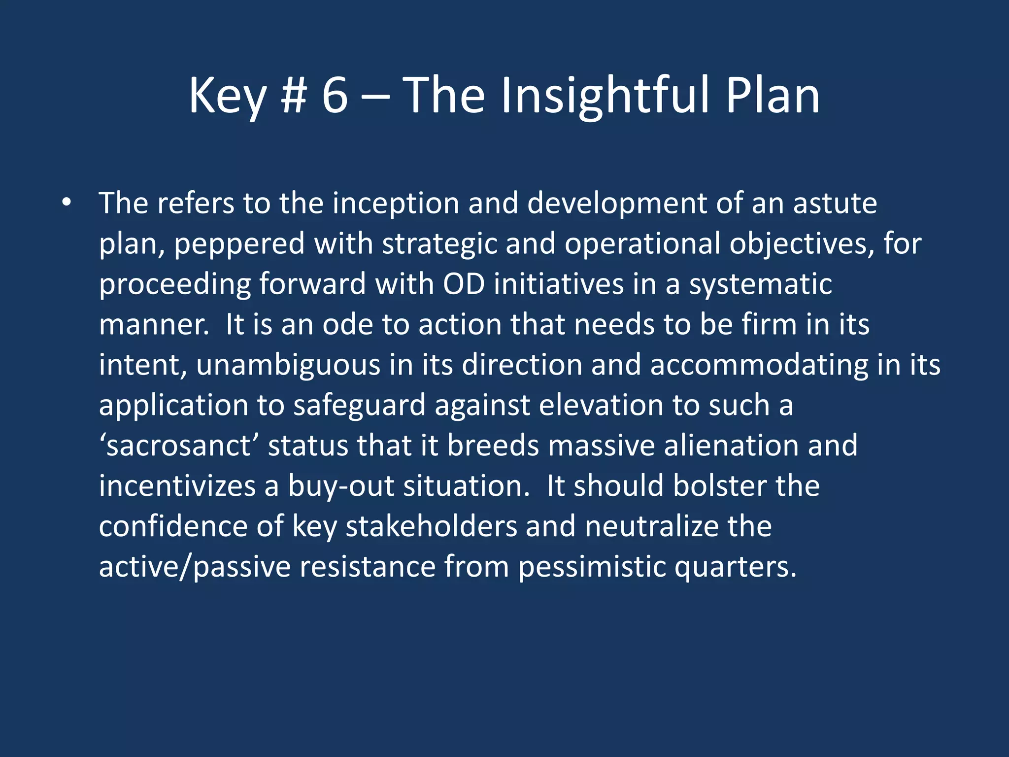 Key # 6 – The Insightful Plan
• The refers to the inception and development of an astute
  plan, peppered with strategic and operational objectives, for
  proceeding forward with OD initiatives in a systematic
  manner. It is an ode to action that needs to be firm in its
  intent, unambiguous in its direction and accommodating in its
  application to safeguard against elevation to such a
  ‘sacrosanct’ status that it breeds massive alienation and
  incentivizes a buy-out situation. It should bolster the
  confidence of key stakeholders and neutralize the
  active/passive resistance from pessimistic quarters.
 