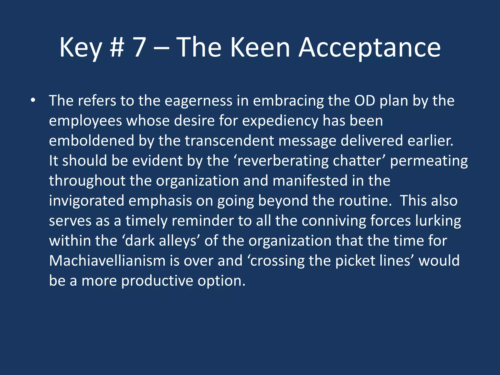 Key # 7 – The Keen Acceptance
• The refers to the eagerness in embracing the OD plan by the
  employees whose desire for expediency has been
  emboldened by the transcendent message delivered earlier.
  It should be evident by the ‘reverberating chatter’ permeating
  throughout the organization and manifested in the
  invigorated emphasis on going beyond the routine. This also
  serves as a timely reminder to all the conniving forces lurking
  within the ‘dark alleys’ of the organization that the time for
  Machiavellianism is over and ‘crossing the picket lines’ would
  be a more productive option.
 