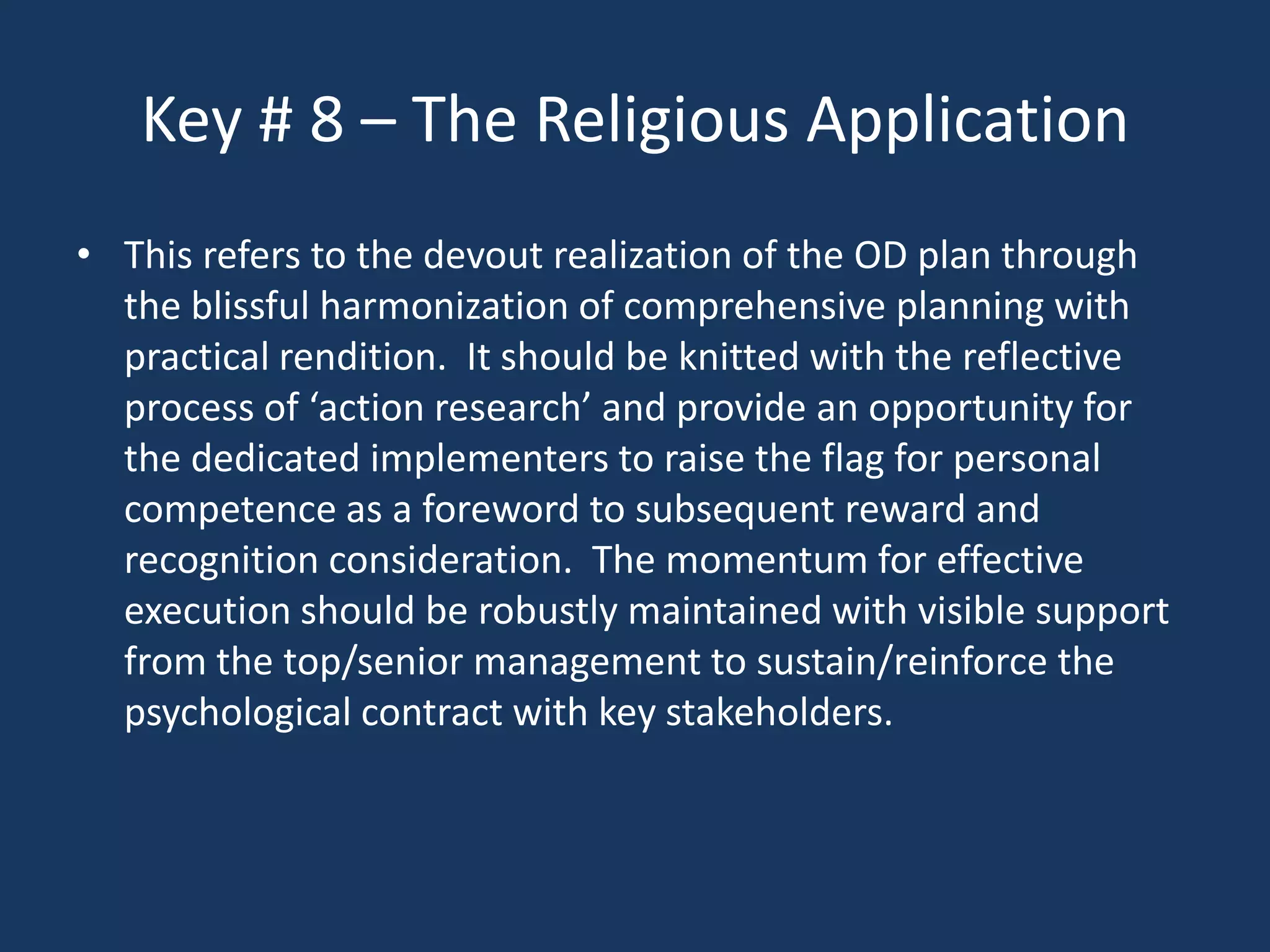 Key # 8 – The Religious Application
• This refers to the devout realization of the OD plan through
  the blissful harmonization of comprehensive planning with
  practical rendition. It should be knitted with the reflective
  process of ‘action research’ and provide an opportunity for
  the dedicated implementers to raise the flag for personal
  competence as a foreword to subsequent reward and
  recognition consideration. The momentum for effective
  execution should be robustly maintained with visible support
  from the top/senior management to sustain/reinforce the
  psychological contract with key stakeholders.
 