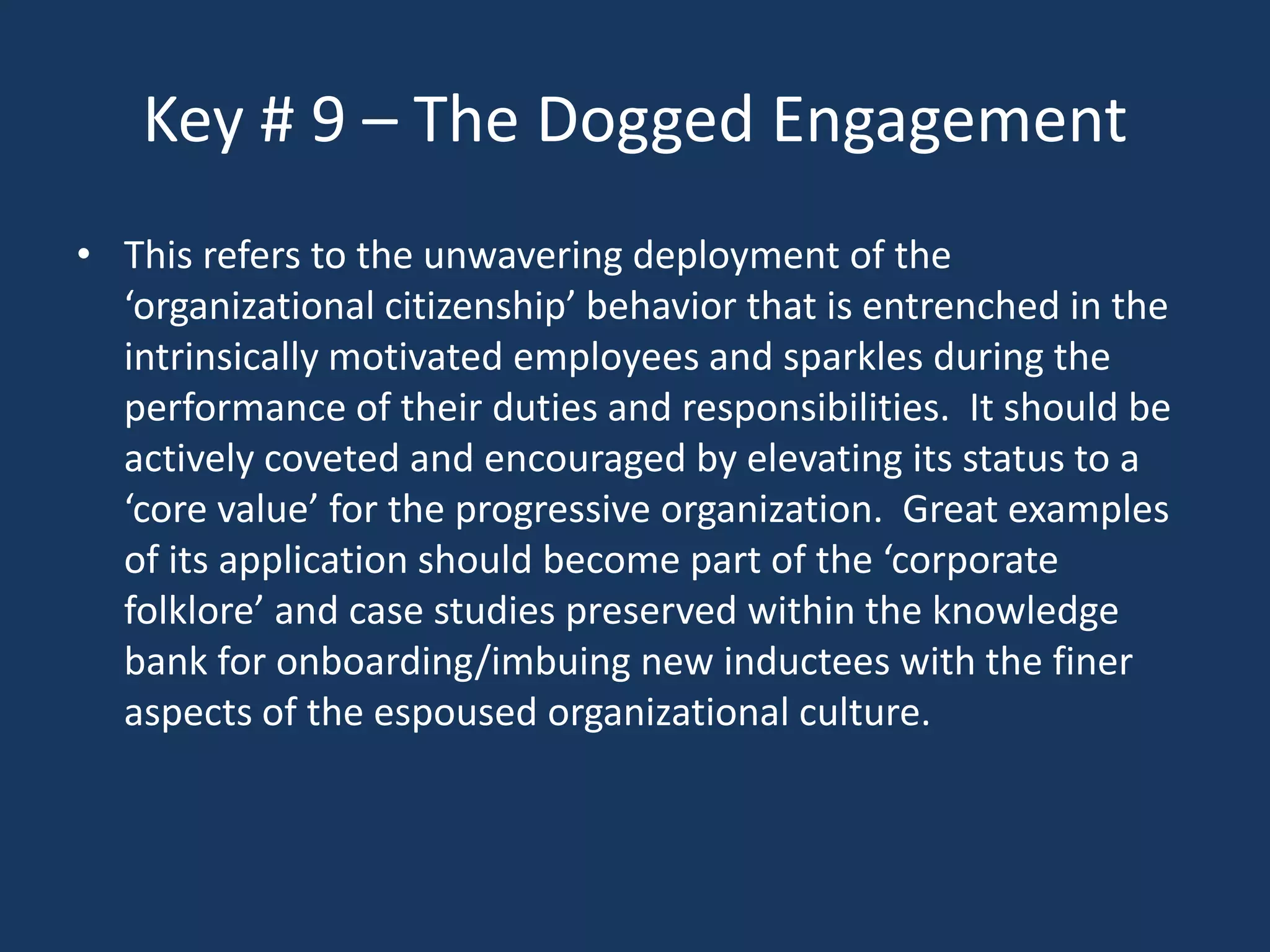 Key # 9 – The Dogged Engagement
• This refers to the unwavering deployment of the
  ‘organizational citizenship’ behavior that is entrenched in the
  intrinsically motivated employees and sparkles during the
  performance of their duties and responsibilities. It should be
  actively coveted and encouraged by elevating its status to a
  ‘core value’ for the progressive organization. Great examples
  of its application should become part of the ‘corporate
  folklore’ and case studies preserved within the knowledge
  bank for onboarding/imbuing new inductees with the finer
  aspects of the espoused organizational culture.
 