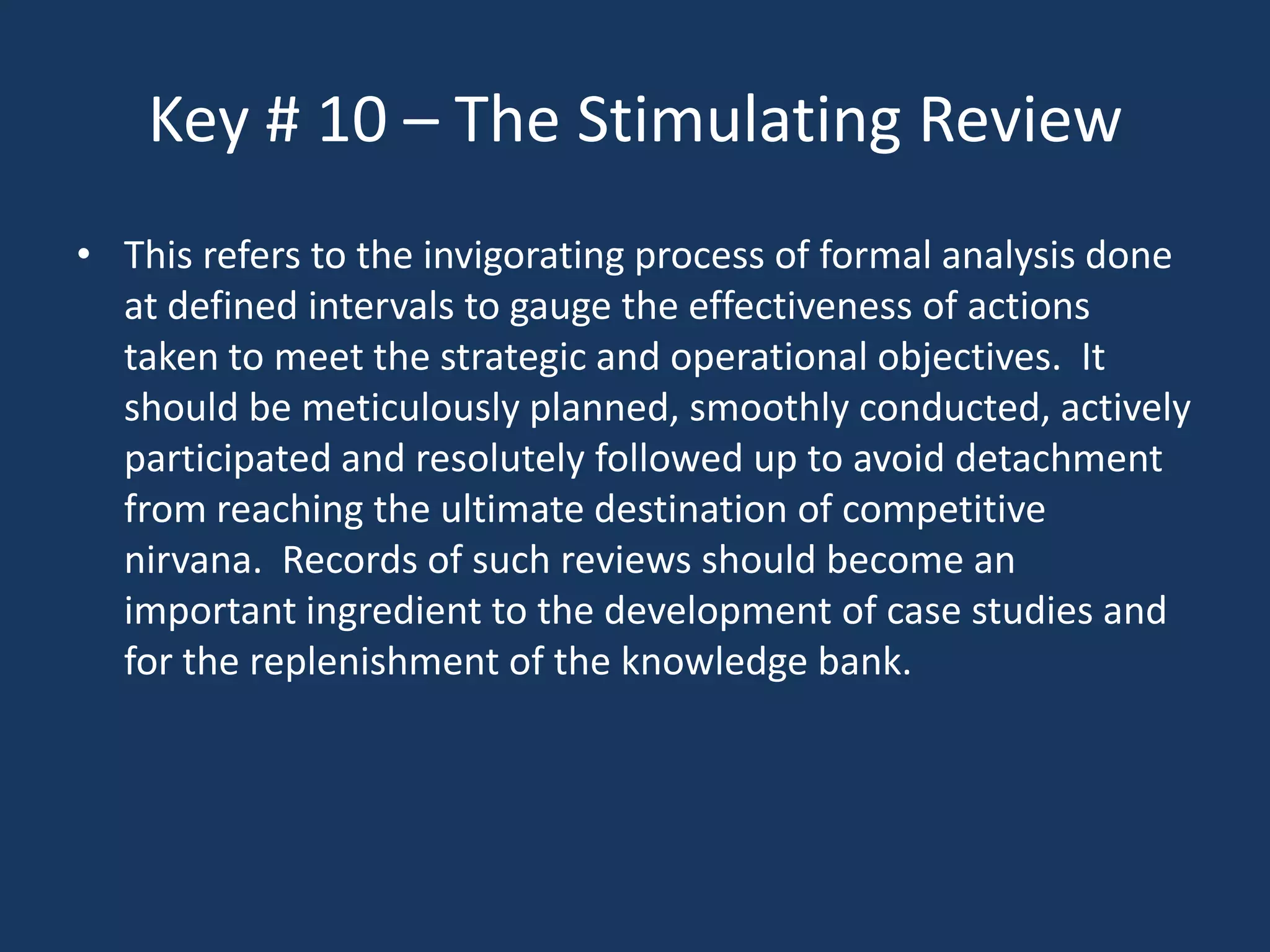 Key # 10 – The Stimulating Review
• This refers to the invigorating process of formal analysis done
  at defined intervals to gauge the effectiveness of actions
  taken to meet the strategic and operational objectives. It
  should be meticulously planned, smoothly conducted, actively
  participated and resolutely followed up to avoid detachment
  from reaching the ultimate destination of competitive
  nirvana. Records of such reviews should become an
  important ingredient to the development of case studies and
  for the replenishment of the knowledge bank.
 
