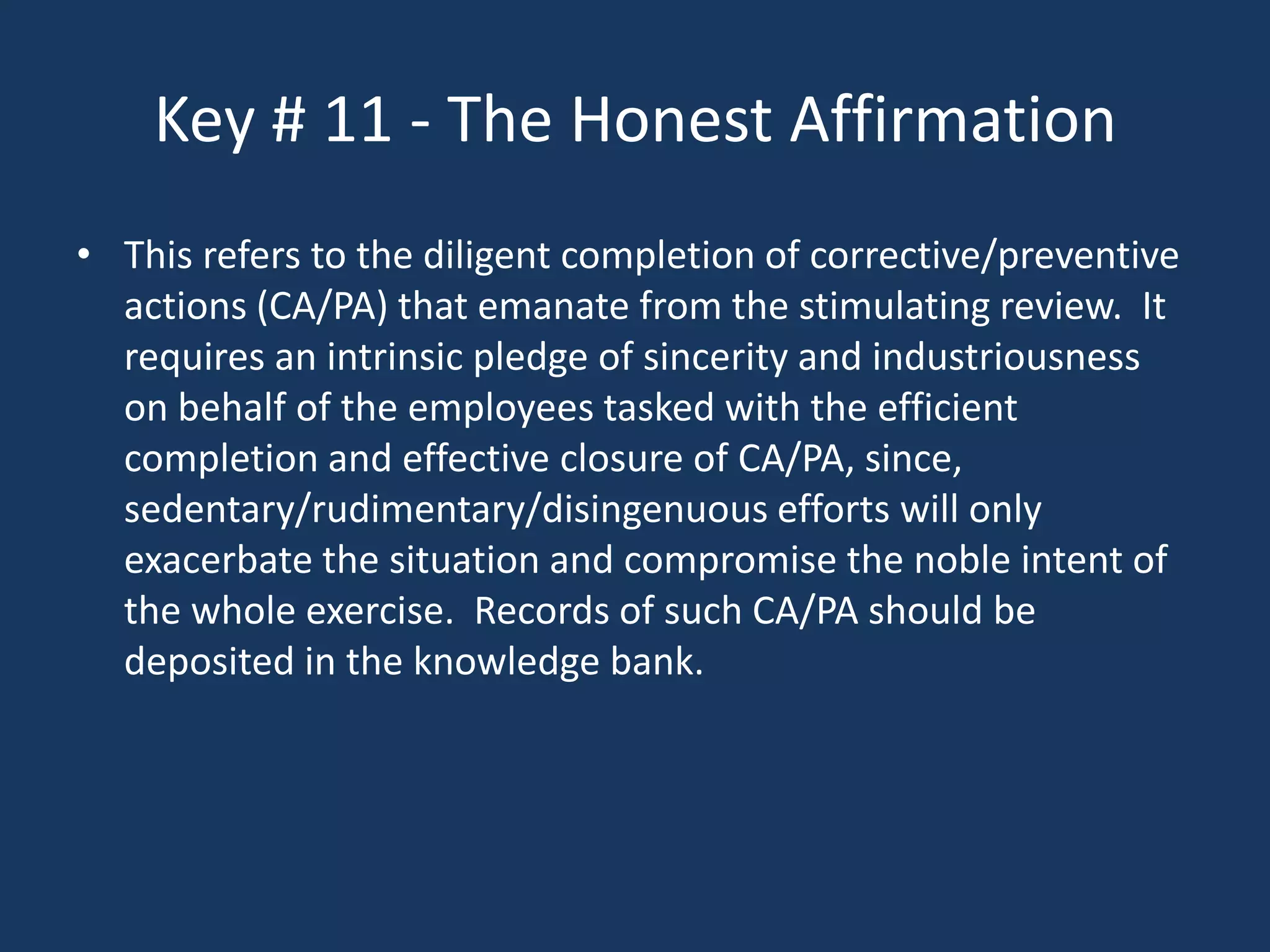 Key # 11 - The Honest Affirmation
• This refers to the diligent completion of corrective/preventive
  actions (CA/PA) that emanate from the stimulating review. It
  requires an intrinsic pledge of sincerity and industriousness
  on behalf of the employees tasked with the efficient
  completion and effective closure of CA/PA, since,
  sedentary/rudimentary/disingenuous efforts will only
  exacerbate the situation and compromise the noble intent of
  the whole exercise. Records of such CA/PA should be
  deposited in the knowledge bank.
 