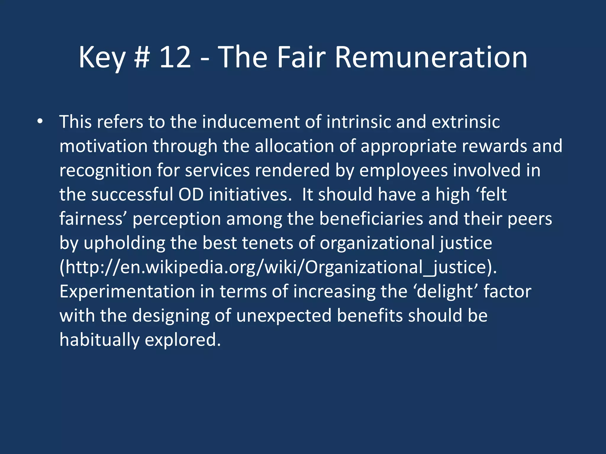 Key # 12 - The Fair Remuneration
• This refers to the inducement of intrinsic and extrinsic
  motivation through the allocation of appropriate rewards and
  recognition for services rendered by employees involved in
  the successful OD initiatives. It should have a high ‘felt
  fairness’ perception among the beneficiaries and their peers
  by upholding the best tenets of organizational justice
  (http://en.wikipedia.org/wiki/Organizational_justice).
  Experimentation in terms of increasing the ‘delight’ factor
  with the designing of unexpected benefits should be
  habitually explored.
 
