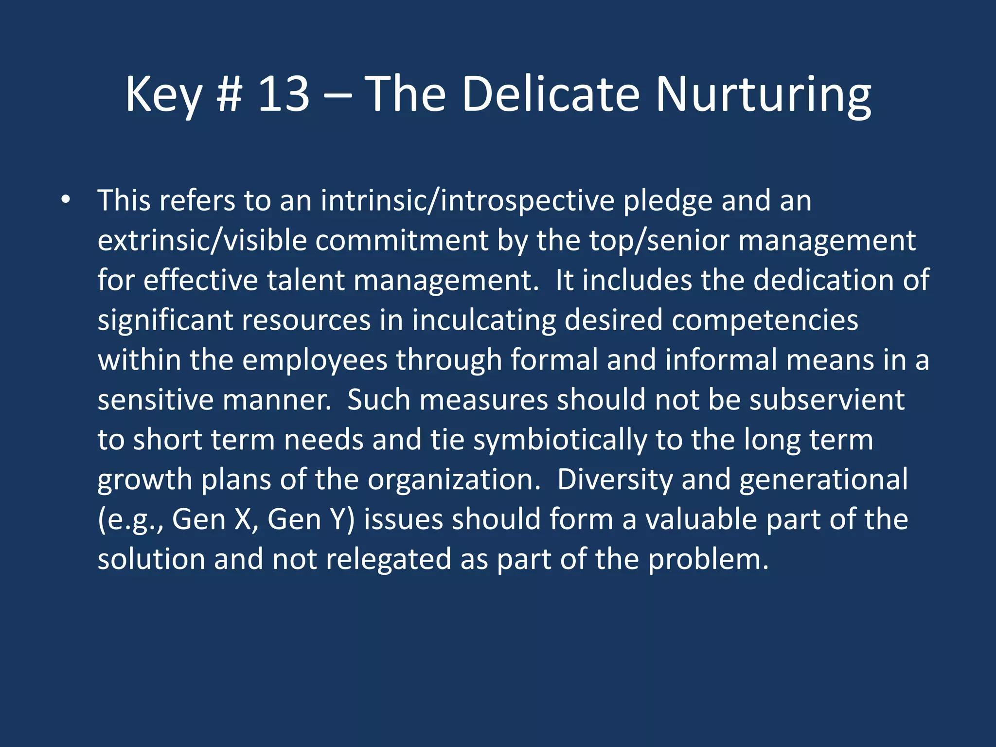 Key # 13 – The Delicate Nurturing
• This refers to an intrinsic/introspective pledge and an
  extrinsic/visible commitment by the top/senior management
  for effective talent management. It includes the dedication of
  significant resources in inculcating desired competencies
  within the employees through formal and informal means in a
  sensitive manner. Such measures should not be subservient
  to short term needs and tie symbiotically to the long term
  growth plans of the organization. Diversity and generational
  (e.g., Gen X, Gen Y) issues should form a valuable part of the
  solution and not relegated as part of the problem.
 
