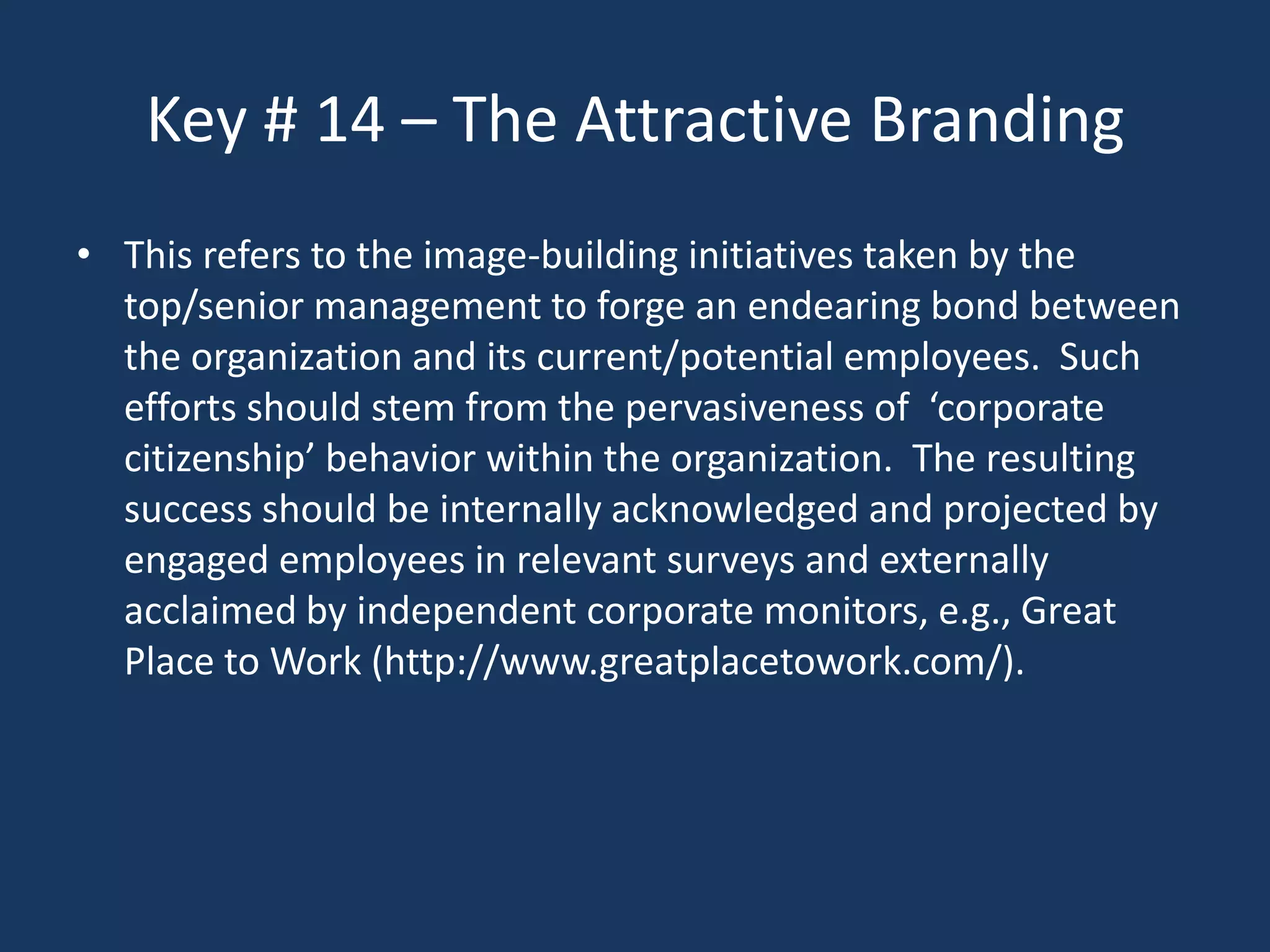 Key # 14 – The Attractive Branding
• This refers to the image-building initiatives taken by the
  top/senior management to forge an endearing bond between
  the organization and its current/potential employees. Such
  efforts should stem from the pervasiveness of ‘corporate
  citizenship’ behavior within the organization. The resulting
  success should be internally acknowledged and projected by
  engaged employees in relevant surveys and externally
  acclaimed by independent corporate monitors, e.g., Great
  Place to Work (http://www.greatplacetowork.com/).
 