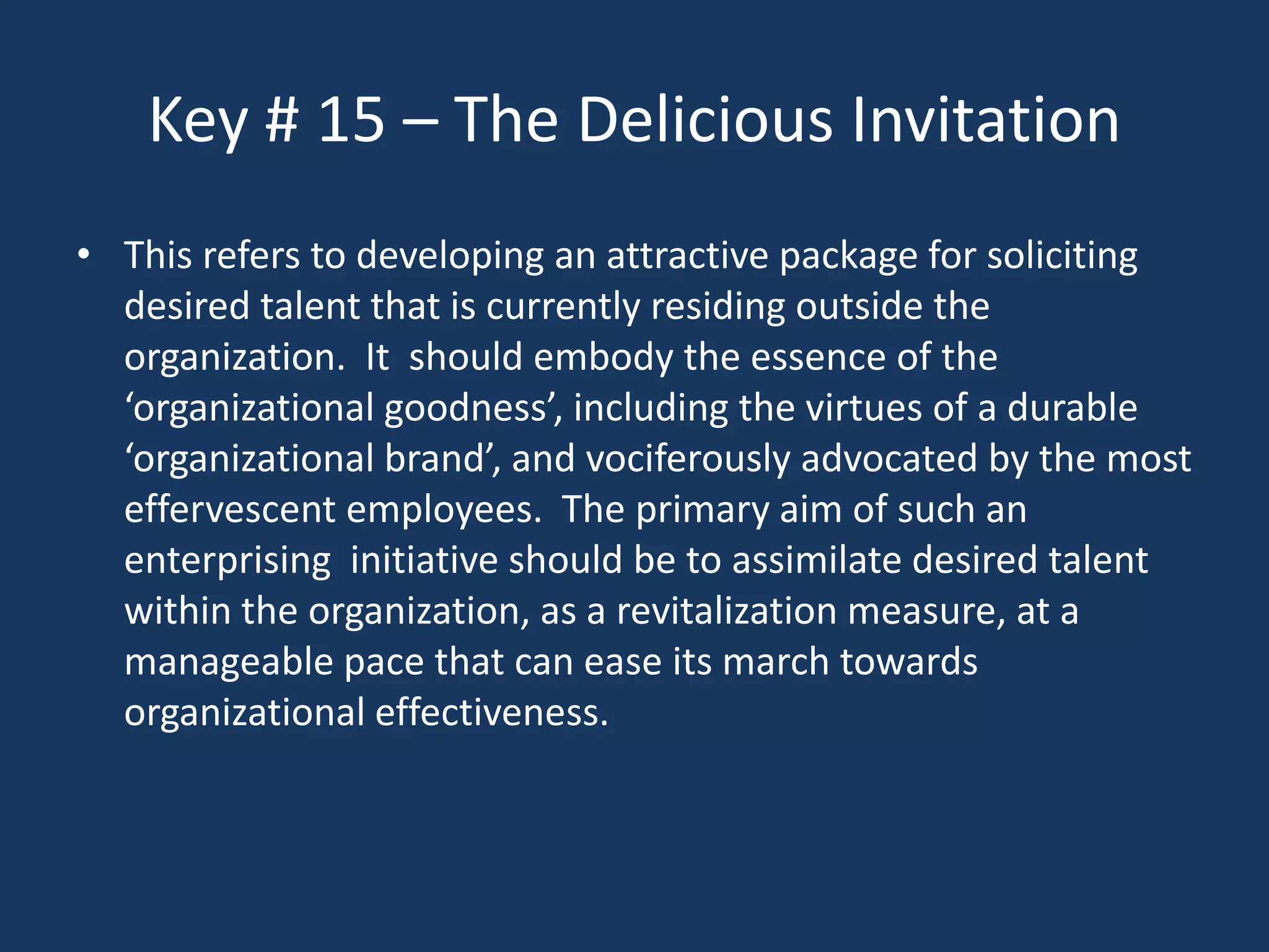 Key # 15 – The Delicious Invitation
• This refers to developing an attractive package for soliciting
  desired talent that is currently residing outside the
  organization. It should embody the essence of the
  ‘organizational goodness’, including the virtues of a durable
  ‘organizational brand’, and vociferously advocated by the most
  effervescent employees. The primary aim of such an
  enterprising initiative should be to assimilate desired talent
  within the organization, as a revitalization measure, at a
  manageable pace that can ease its march towards
  organizational effectiveness.
 