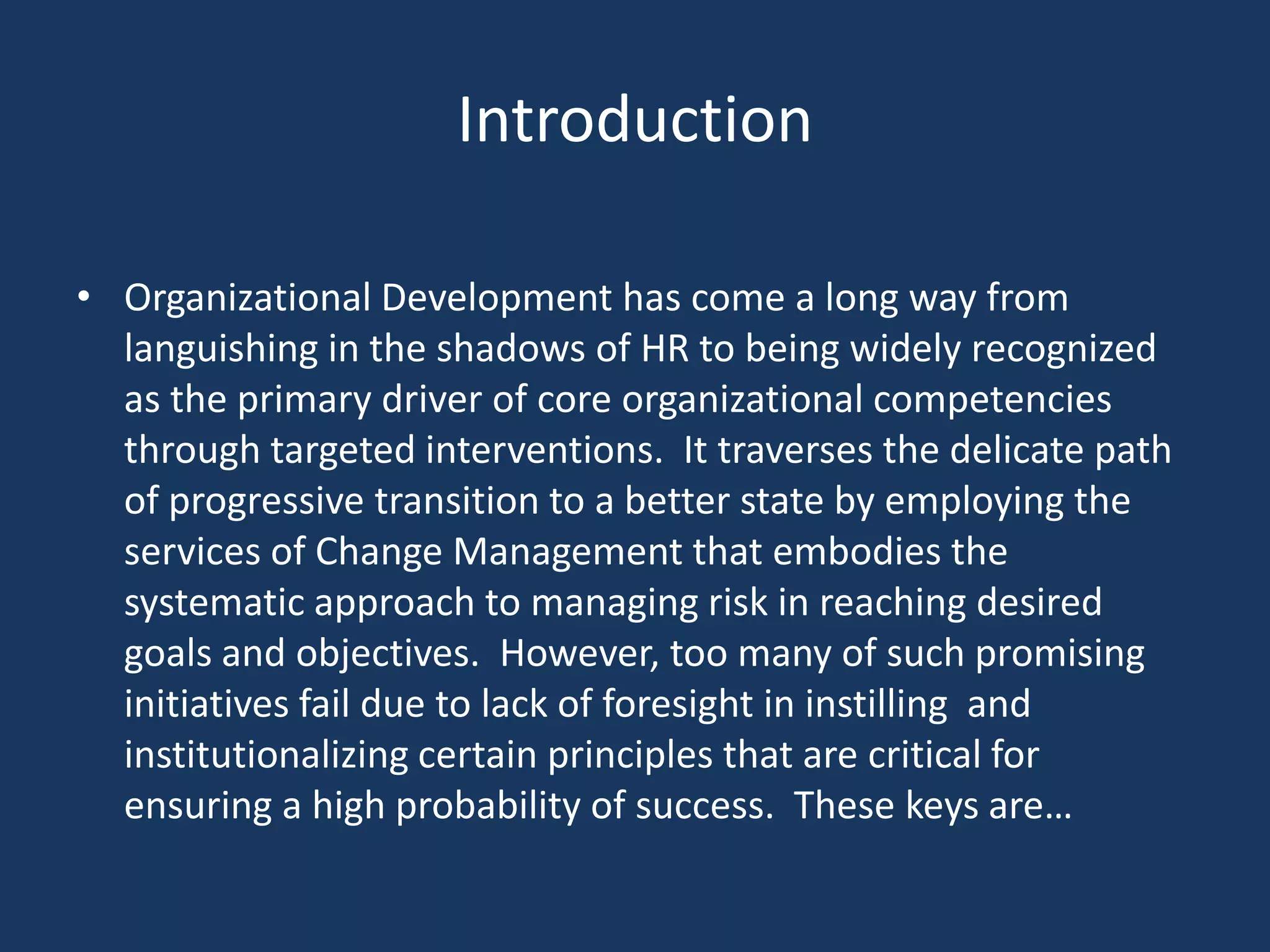 Introduction

• Organizational Development has come a long way from
  languishing in the shadows of HR to being widely recognized
  as the primary driver of core organizational competencies
  through targeted interventions. It traverses the delicate path
  of progressive transition to a better state by employing the
  services of Change Management that embodies the
  systematic approach to managing risk in reaching desired
  goals and objectives. However, too many of such promising
  initiatives fail due to lack of foresight in instilling and
  institutionalizing certain principles that are critical for
  ensuring a high probability of success. These keys are…
 