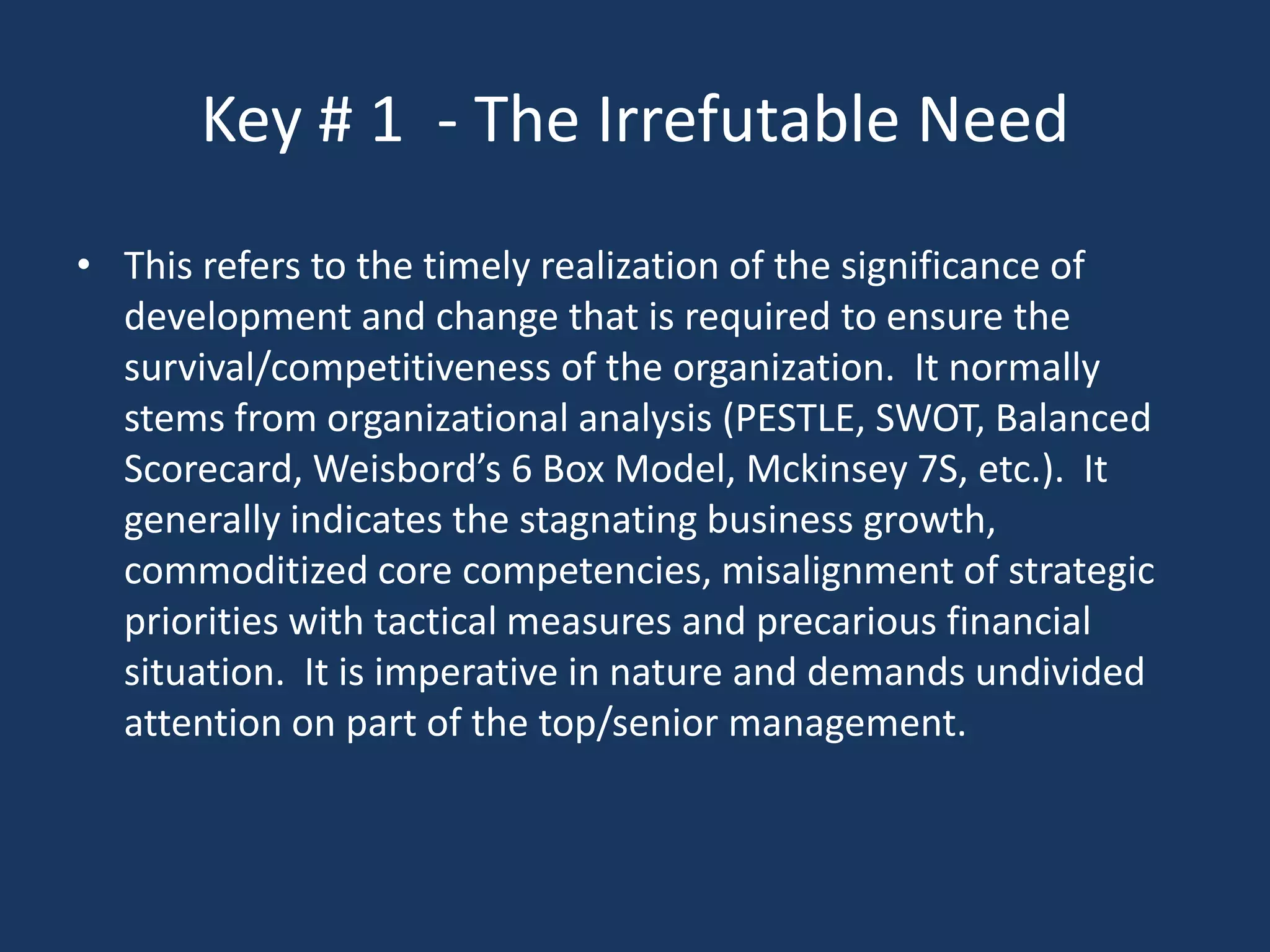 Key # 1 - The Irrefutable Need
• This refers to the timely realization of the significance of
  development and change that is required to ensure the
  survival/competitiveness of the organization. It normally
  stems from organizational analysis (PESTLE, SWOT, Balanced
  Scorecard, Weisbord’s 6 Box Model, Mckinsey 7S, etc.). It
  generally indicates the stagnating business growth,
  commoditized core competencies, misalignment of strategic
  priorities with tactical measures and precarious financial
  situation. It is imperative in nature and demands undivided
  attention on part of the top/senior management.
 
