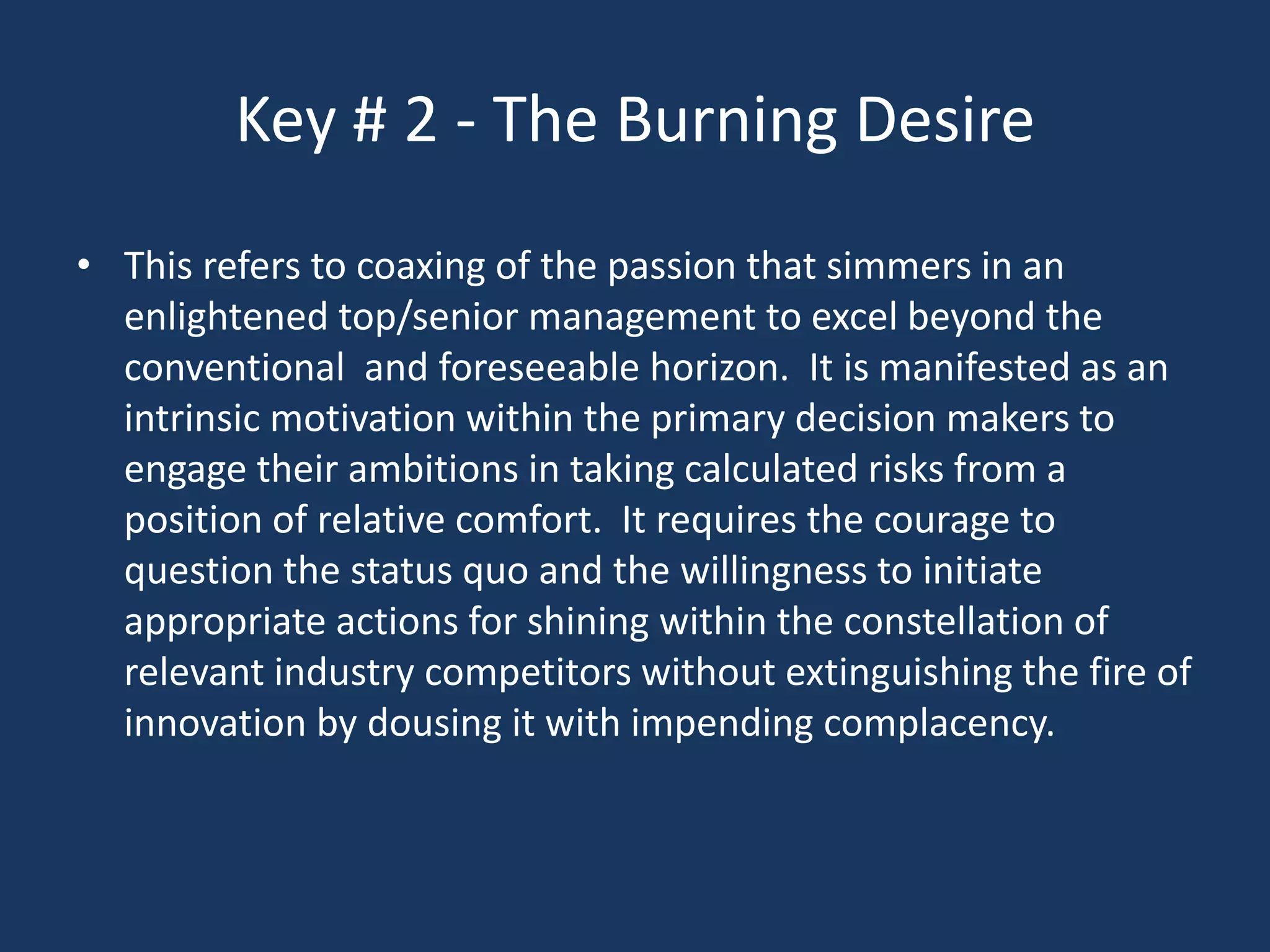 Key # 2 - The Burning Desire
• This refers to coaxing of the passion that simmers in an
  enlightened top/senior management to excel beyond the
  conventional and foreseeable horizon. It is manifested as an
  intrinsic motivation within the primary decision makers to
  engage their ambitions in taking calculated risks from a
  position of relative comfort. It requires the courage to
  question the status quo and the willingness to initiate
  appropriate actions for shining within the constellation of
  relevant industry competitors without extinguishing the fire of
  innovation by dousing it with impending complacency.
 
