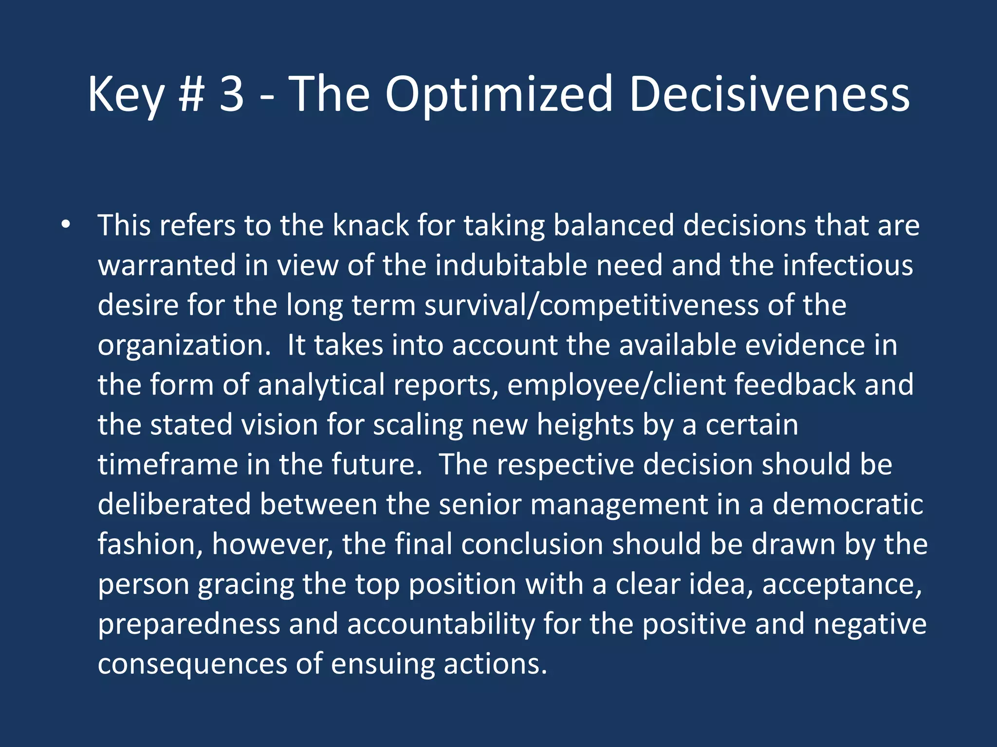 Key # 3 - The Optimized Decisiveness

• This refers to the knack for taking balanced decisions that are
  warranted in view of the indubitable need and the infectious
  desire for the long term survival/competitiveness of the
  organization. It takes into account the available evidence in
  the form of analytical reports, employee/client feedback and
  the stated vision for scaling new heights by a certain
  timeframe in the future. The respective decision should be
  deliberated between the senior management in a democratic
  fashion, however, the final conclusion should be drawn by the
  person gracing the top position with a clear idea, acceptance,
  preparedness and accountability for the positive and negative
  consequences of ensuing actions.
 