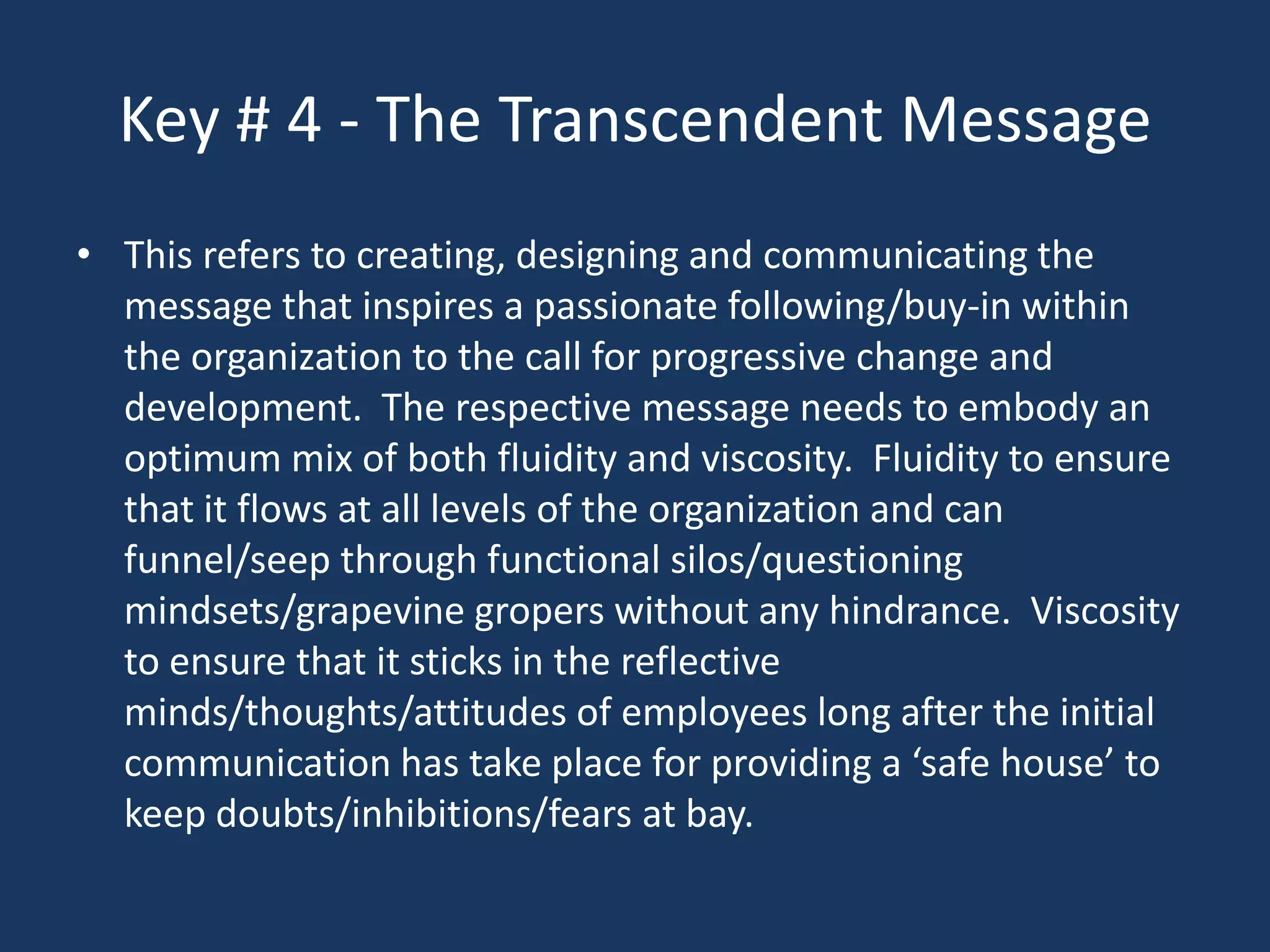 Key # 4 - The Transcendent Message
• This refers to creating, designing and communicating the
  message that inspires a passionate following/buy-in within
  the organization to the call for progressive change and
  development. The respective message needs to embody an
  optimum mix of both fluidity and viscosity. Fluidity to ensure
  that it flows at all levels of the organization and can
  funnel/seep through functional silos/questioning
  mindsets/grapevine gropers without any hindrance. Viscosity
  to ensure that it sticks in the reflective
  minds/thoughts/attitudes of employees long after the initial
  communication has take place for providing a ‘safe house’ to
  keep doubts/inhibitions/fears at bay.
 