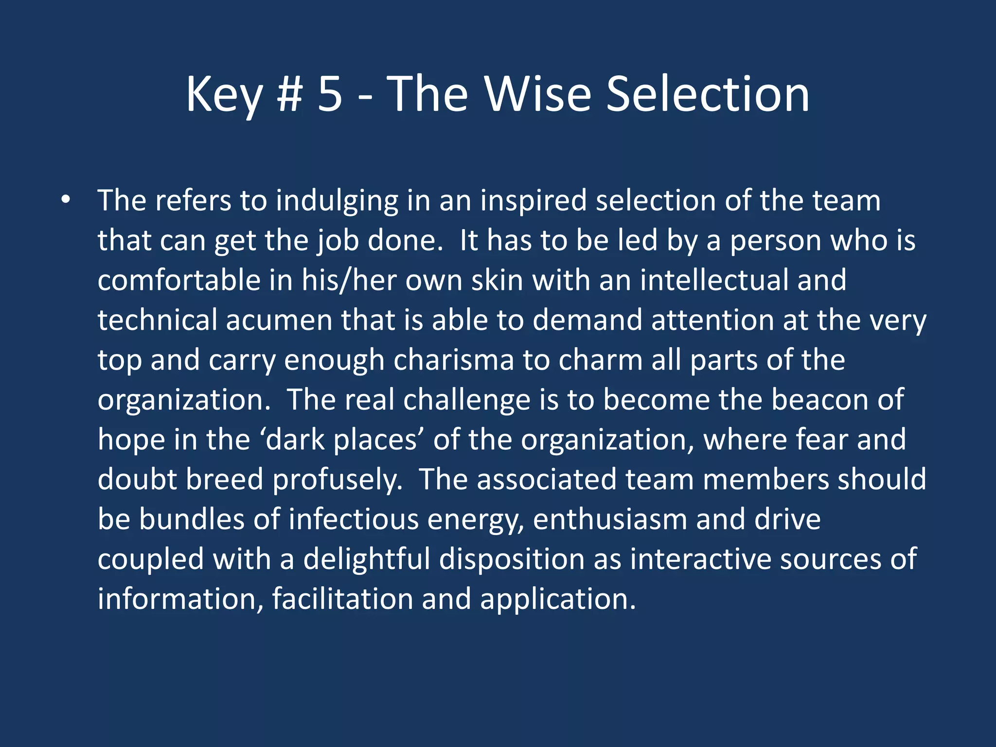 Key # 5 - The Wise Selection
• The refers to indulging in an inspired selection of the team
  that can get the job done. It has to be led by a person who is
  comfortable in his/her own skin with an intellectual and
  technical acumen that is able to demand attention at the very
  top and carry enough charisma to charm all parts of the
  organization. The real challenge is to become the beacon of
  hope in the ‘dark places’ of the organization, where fear and
  doubt breed profusely. The associated team members should
  be bundles of infectious energy, enthusiasm and drive
  coupled with a delightful disposition as interactive sources of
  information, facilitation and application.
 