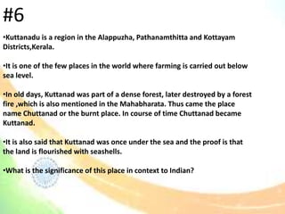 •Kuttanadu is a region in the Alappuzha, Pathanamthitta and Kottayam
Districts,Kerala.
•It is one of the few places in the world where farming is carried out below
sea level.
•In old days, Kuttanad was part of a dense forest, later destroyed by a forest
fire ,which is also mentioned in the Mahabharata. Thus came the place
name Chuttanad or the burnt place. In course of time Chuttanad became
Kuttanad.
•It is also said that Kuttanad was once under the sea and the proof is that
the land is flourished with seashells.
•What is the significance of this place in context to Indian?
#6
 