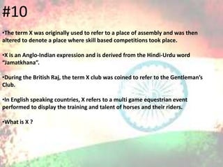 #10
•The term X was originally used to refer to a place of assembly and was then
altered to denote a place where skill based competitions took place.
•X is an Anglo-Indian expression and is derived from the Hindi-Urdu word
“Jamatkhana”.
•During the British Raj, the term X club was coined to refer to the Gentleman’s
Club.
•In English speaking countries, X refers to a multi game equestrian event
performed to display the training and talent of horses and their riders.
•What is X ?
 