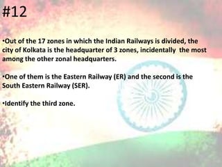 •Out of the 17 zones in which the Indian Railways is divided, the
city of Kolkata is the headquarter of 3 zones, incidentally the most
among the other zonal headquarters.
•One of them is the Eastern Railway (ER) and the second is the
South Eastern Railway (SER).
•Identify the third zone.
#12
 