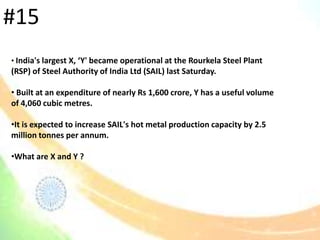 • India's largest X, ‘Y' became operational at the Rourkela Steel Plant
(RSP) of Steel Authority of India Ltd (SAIL) last Saturday.
• Built at an expenditure of nearly Rs 1,600 crore, Y has a useful volume
of 4,060 cubic metres.
•It is expected to increase SAIL's hot metal production capacity by 2.5
million tonnes per annum.
•What are X and Y ?
#15
 