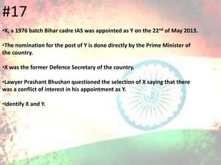 #17
•X, a 1976 batch Bihar cadre IAS was appointed as Y on the 22nd of May 2013.
•The nomination for the post of Y is done directly by the Prime Minister of
the country.
•X was the former Defence Secretary of the country.
•Lawyer Prashant Bhushan questioned the selection of X saying that there
was a conflict of interest in his appointment as Y.
•Identify X and Y.
 