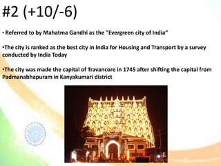 • Referred to by Mahatma Gandhi as the "Evergreen city of India“
•The city is ranked as the best city in India for Housing and Transport by a survey
conducted by India Today
•The city was made the capital of Travancore in 1745 after shifting the capital from
Padmanabhapuram in Kanyakumari district
#2 (+10/-6)
 