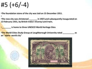 •The foundation stone of the city was laid on 15 December 1911.
•
•The new city was christened _______ in 1927,and subsequently inaugurated on
13 February 1931, by British India's Viceroy Lord Irwin.
•________ is home to three UNESCO World Heritage Sites
•The World Cities Study Group at Loughborough University rated __________ as
an "alpha- world city"
#5 (+6/-4)
 