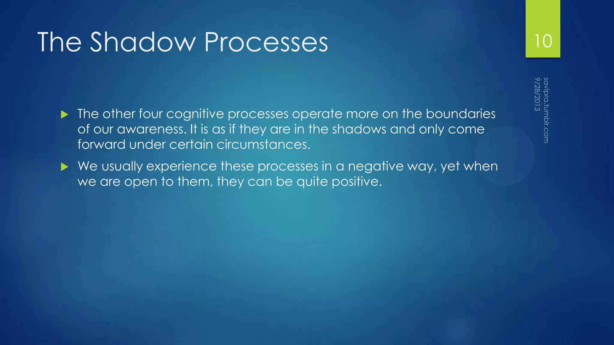 The Shadow Processes
 The other four cognitive processes operate more on the boundaries
of our awareness. It is as if they are in the shadows and only come
forward under certain circumstances.
 We usually experience these processes in a negative way, yet when
we are open to them, they can be quite positive.
10
 