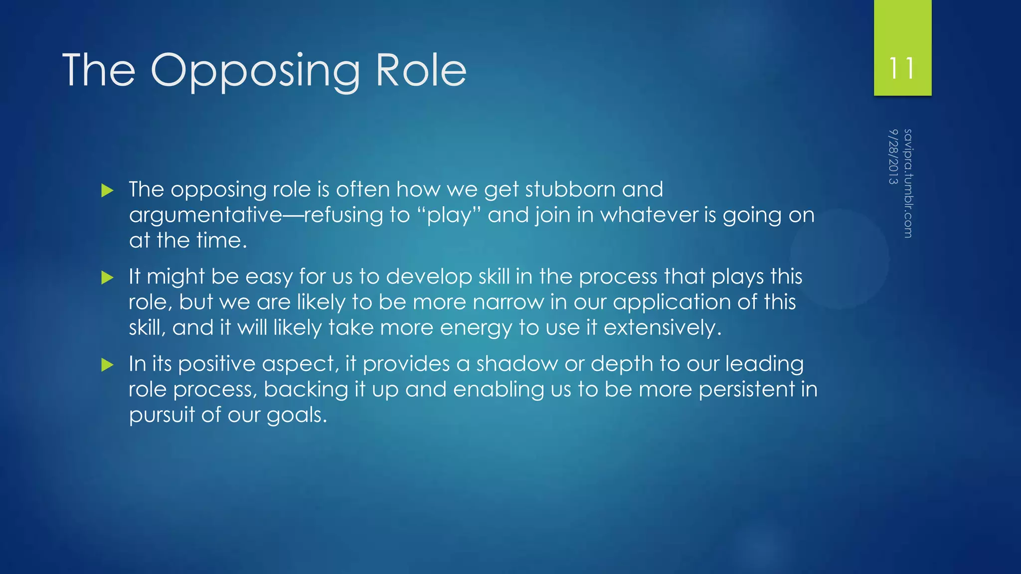 The Opposing Role
 The opposing role is often how we get stubborn and
argumentative—refusing to “play” and join in whatever is going on
at the time.
 It might be easy for us to develop skill in the process that plays this
role, but we are likely to be more narrow in our application of this
skill, and it will likely take more energy to use it extensively.
 In its positive aspect, it provides a shadow or depth to our leading
role process, backing it up and enabling us to be more persistent in
pursuit of our goals.
11
 