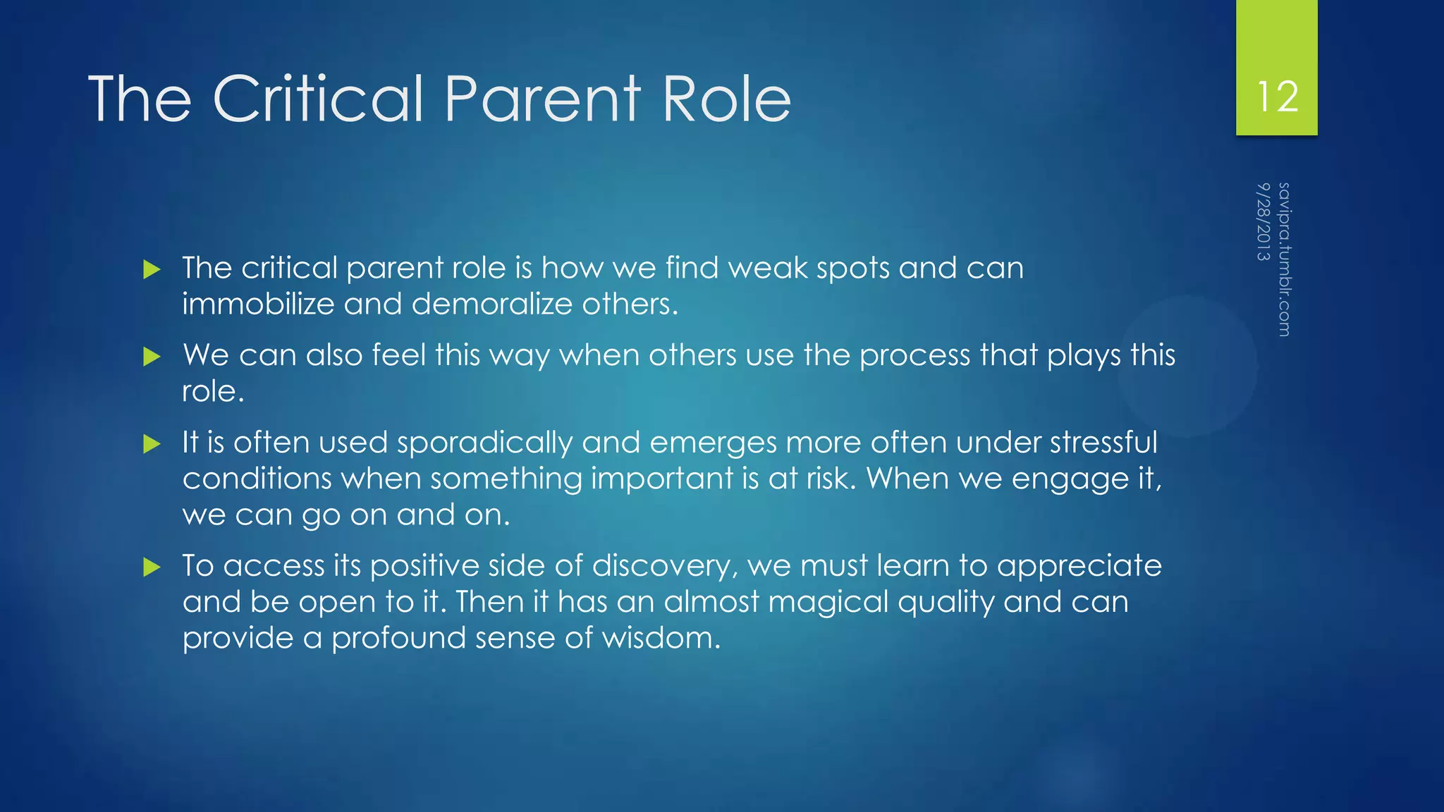 The Critical Parent Role
 The critical parent role is how we find weak spots and can
immobilize and demoralize others.
 We can also feel this way when others use the process that plays this
role.
 It is often used sporadically and emerges more often under stressful
conditions when something important is at risk. When we engage it,
we can go on and on.
 To access its positive side of discovery, we must learn to appreciate
and be open to it. Then it has an almost magical quality and can
provide a profound sense of wisdom.
12
 