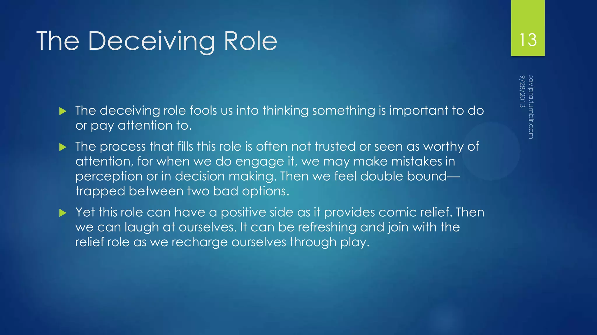 The Deceiving Role
 The deceiving role fools us into thinking something is important to do
or pay attention to.
 The process that fills this role is often not trusted or seen as worthy of
attention, for when we do engage it, we may make mistakes in
perception or in decision making. Then we feel double bound—
trapped between two bad options.
 Yet this role can have a positive side as it provides comic relief. Then
we can laugh at ourselves. It can be refreshing and join with the
relief role as we recharge ourselves through play.
13
 