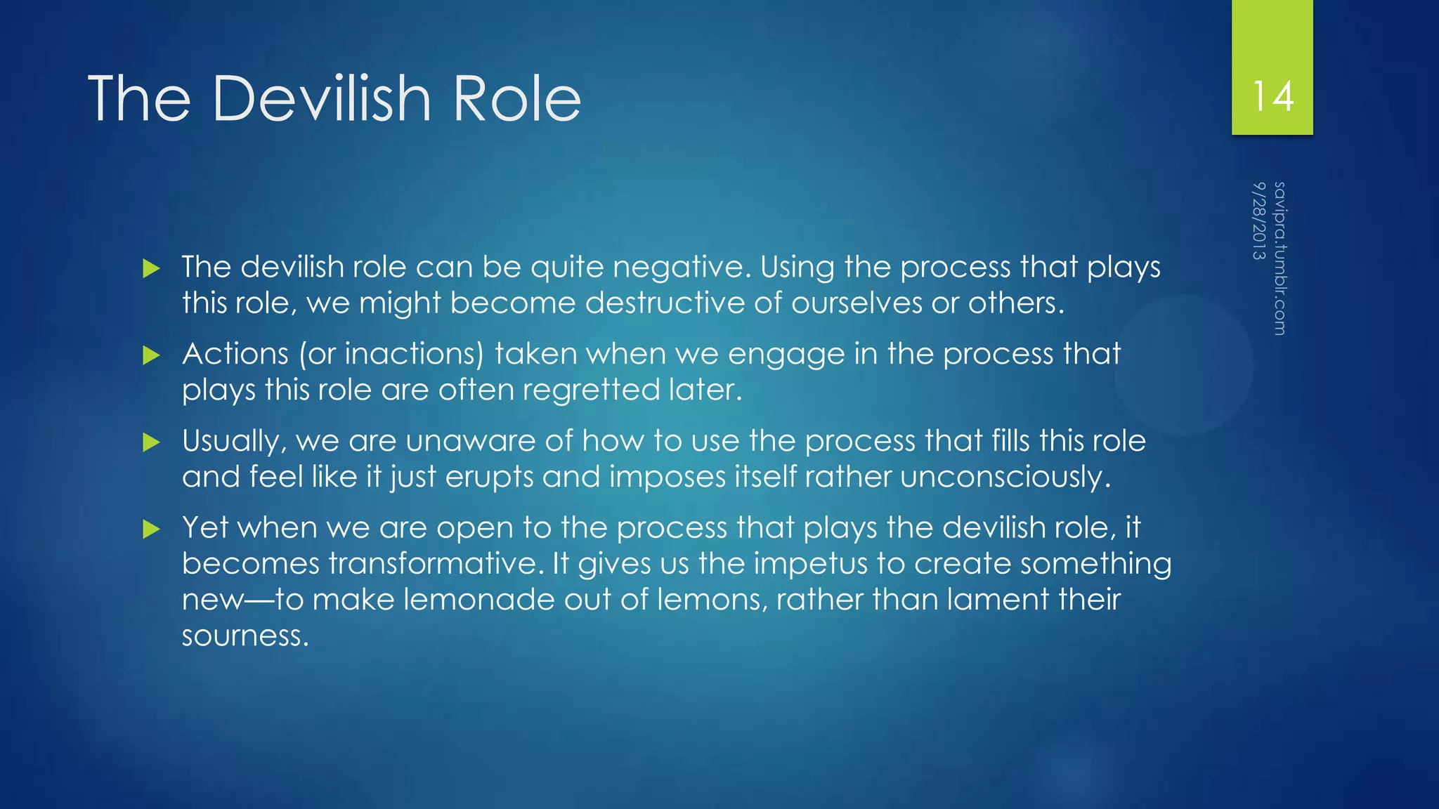 The Devilish Role
 The devilish role can be quite negative. Using the process that plays
this role, we might become destructive of ourselves or others.
 Actions (or inactions) taken when we engage in the process that
plays this role are often regretted later.
 Usually, we are unaware of how to use the process that fills this role
and feel like it just erupts and imposes itself rather unconsciously.
 Yet when we are open to the process that plays the devilish role, it
becomes transformative. It gives us the impetus to create something
new—to make lemonade out of lemons, rather than lament their
sourness.
14
 