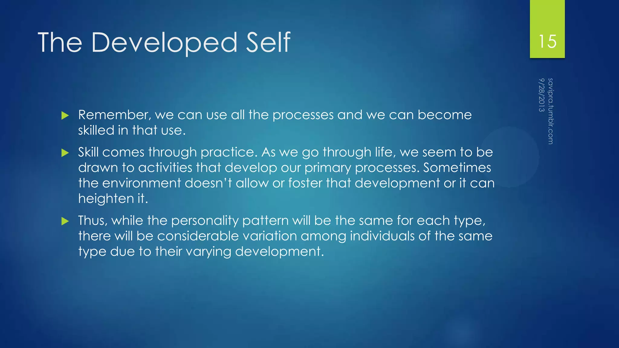 The Developed Self
 Remember, we can use all the processes and we can become
skilled in that use.
 Skill comes through practice. As we go through life, we seem to be
drawn to activities that develop our primary processes. Sometimes
the environment doesn’t allow or foster that development or it can
heighten it.
 Thus, while the personality pattern will be the same for each type,
there will be considerable variation among individuals of the same
type due to their varying development.
15
 