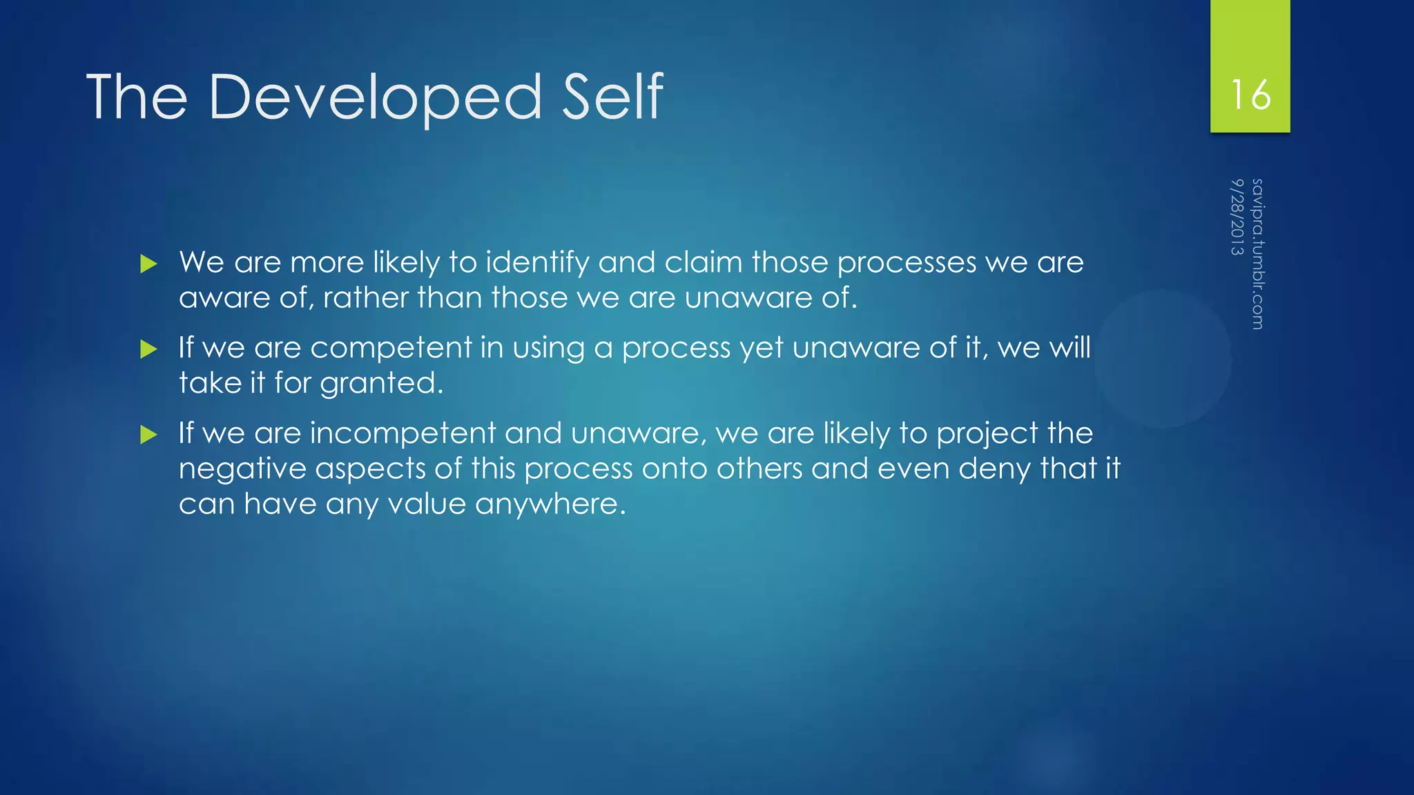 The Developed Self
 We are more likely to identify and claim those processes we are
aware of, rather than those we are unaware of.
 If we are competent in using a process yet unaware of it, we will
take it for granted.
 If we are incompetent and unaware, we are likely to project the
negative aspects of this process onto others and even deny that it
can have any value anywhere.
16
 