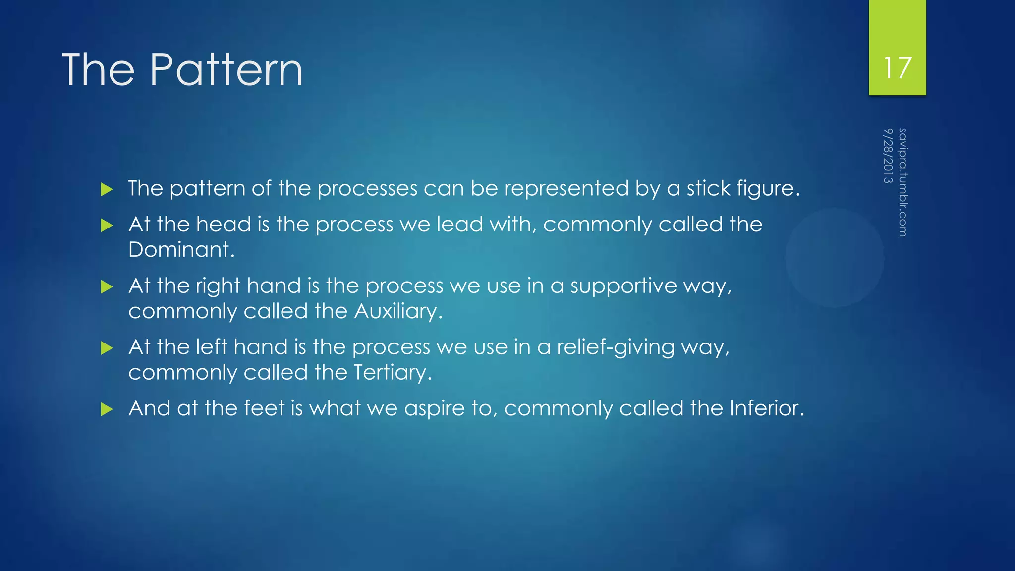 The Pattern
 The pattern of the processes can be represented by a stick figure.
 At the head is the process we lead with, commonly called the
Dominant.
 At the right hand is the process we use in a supportive way,
commonly called the Auxiliary.
 At the left hand is the process we use in a relief-giving way,
commonly called the Tertiary.
 And at the feet is what we aspire to, commonly called the Inferior.
17
 