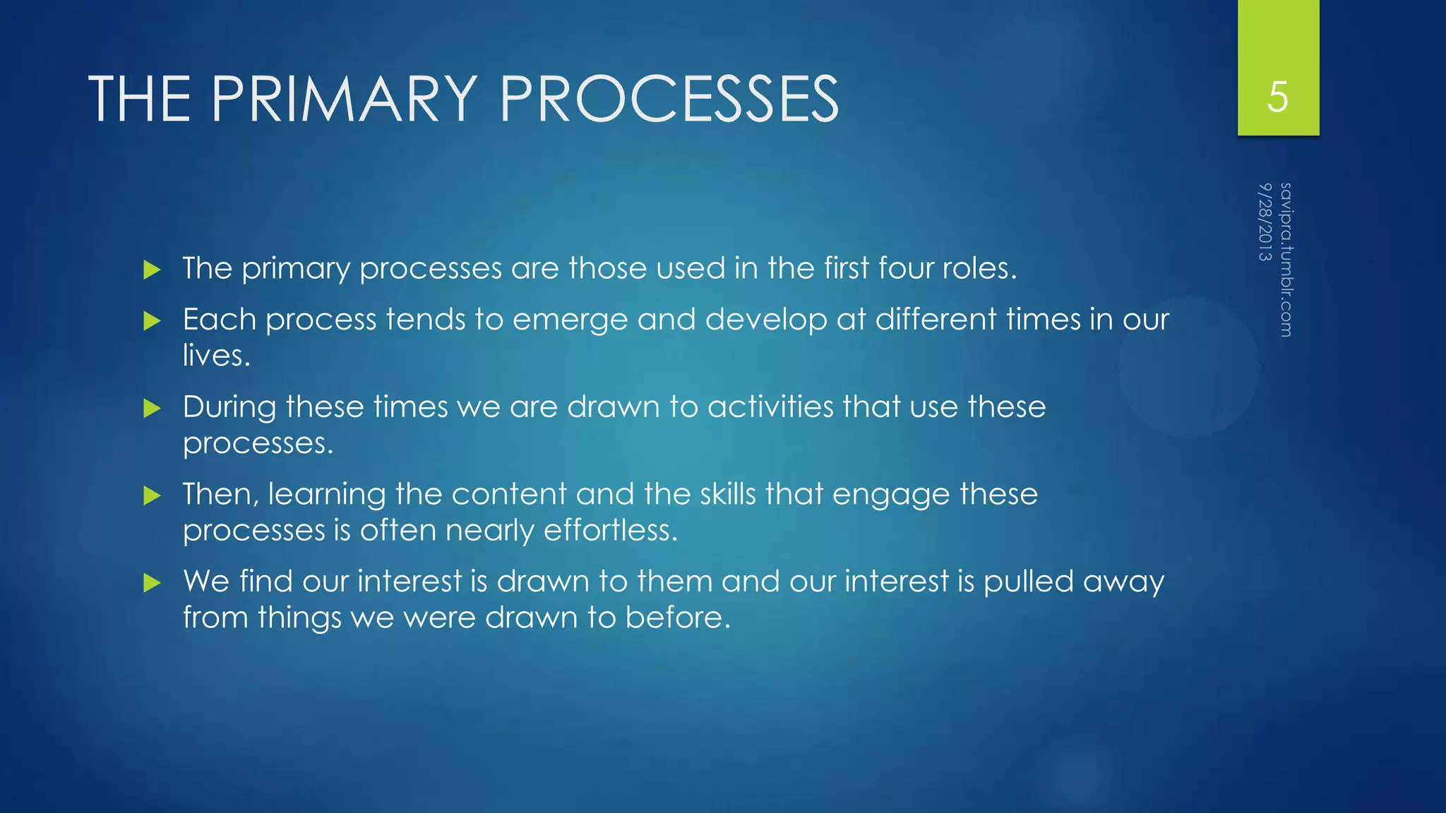 THE PRIMARY PROCESSES
 The primary processes are those used in the first four roles.
 Each process tends to emerge and develop at different times in our
lives.
 During these times we are drawn to activities that use these
processes.
 Then, learning the content and the skills that engage these
processes is often nearly effortless.
 We find our interest is drawn to them and our interest is pulled away
from things we were drawn to before.
5
 