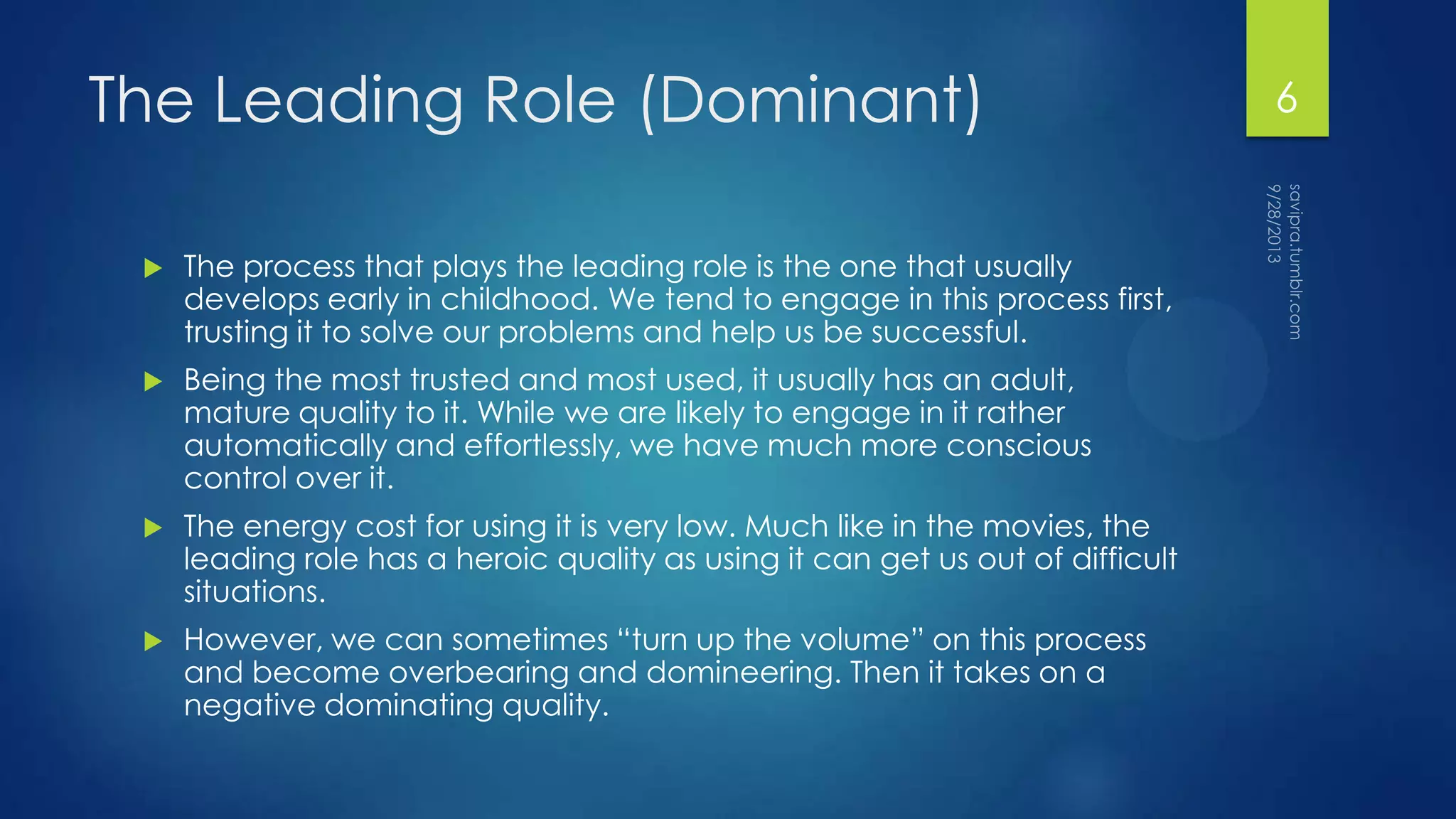 The Leading Role (Dominant)
 The process that plays the leading role is the one that usually
develops early in childhood. We tend to engage in this process first,
trusting it to solve our problems and help us be successful.
 Being the most trusted and most used, it usually has an adult,
mature quality to it. While we are likely to engage in it rather
automatically and effortlessly, we have much more conscious
control over it.
 The energy cost for using it is very low. Much like in the movies, the
leading role has a heroic quality as using it can get us out of difficult
situations.
 However, we can sometimes “turn up the volume” on this process
and become overbearing and domineering. Then it takes on a
negative dominating quality.
6
 