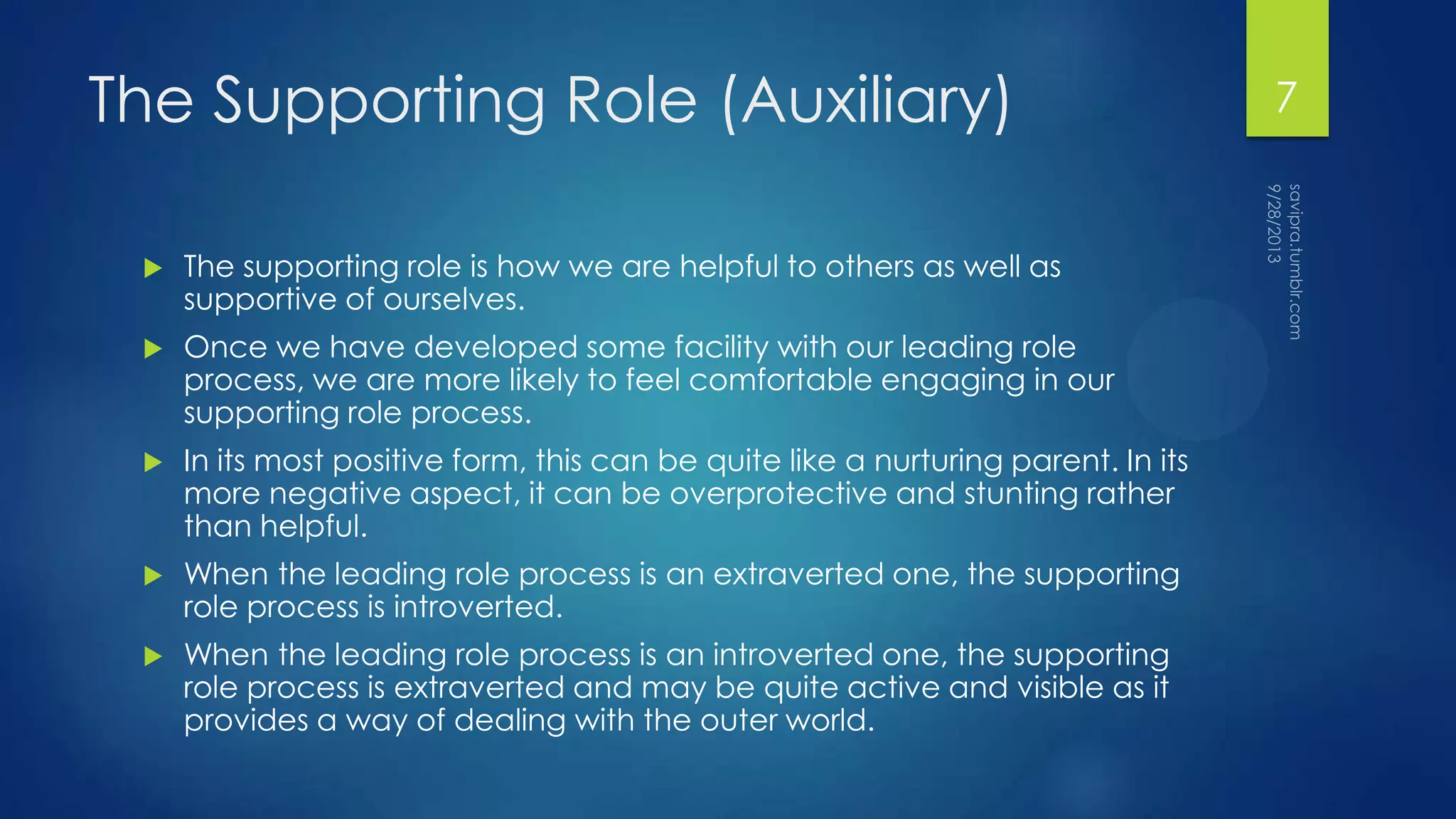 The Supporting Role (Auxiliary)
 The supporting role is how we are helpful to others as well as
supportive of ourselves.
 Once we have developed some facility with our leading role
process, we are more likely to feel comfortable engaging in our
supporting role process.
 In its most positive form, this can be quite like a nurturing parent. In its
more negative aspect, it can be overprotective and stunting rather
than helpful.
 When the leading role process is an extraverted one, the supporting
role process is introverted.
 When the leading role process is an introverted one, the supporting
role process is extraverted and may be quite active and visible as it
provides a way of dealing with the outer world.
7
 
