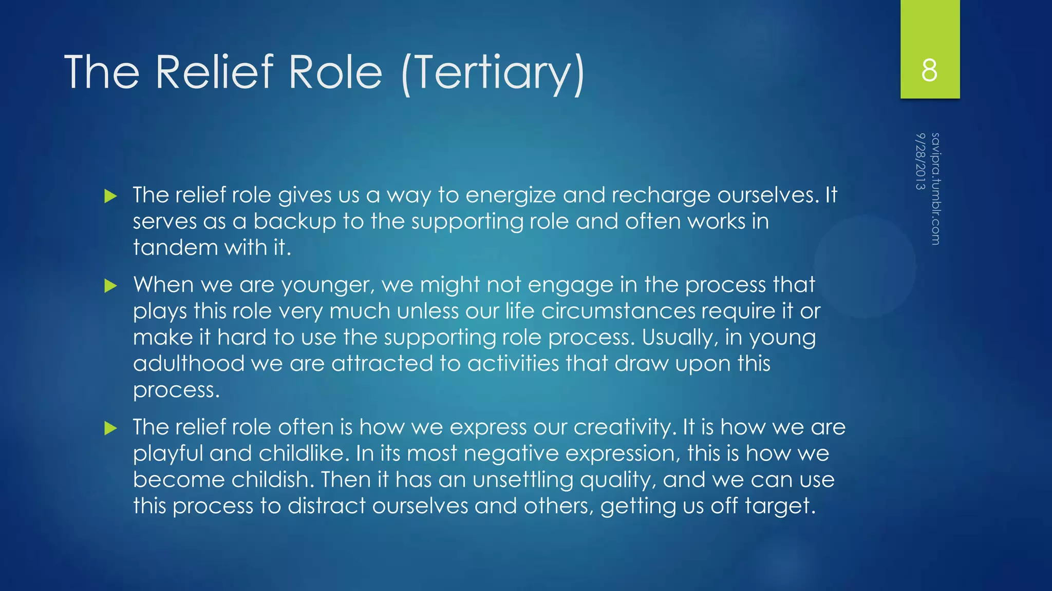 The Relief Role (Tertiary)
 The relief role gives us a way to energize and recharge ourselves. It
serves as a backup to the supporting role and often works in
tandem with it.
 When we are younger, we might not engage in the process that
plays this role very much unless our life circumstances require it or
make it hard to use the supporting role process. Usually, in young
adulthood we are attracted to activities that draw upon this
process.
 The relief role often is how we express our creativity. It is how we are
playful and childlike. In its most negative expression, this is how we
become childish. Then it has an unsettling quality, and we can use
this process to distract ourselves and others, getting us off target.
8
 