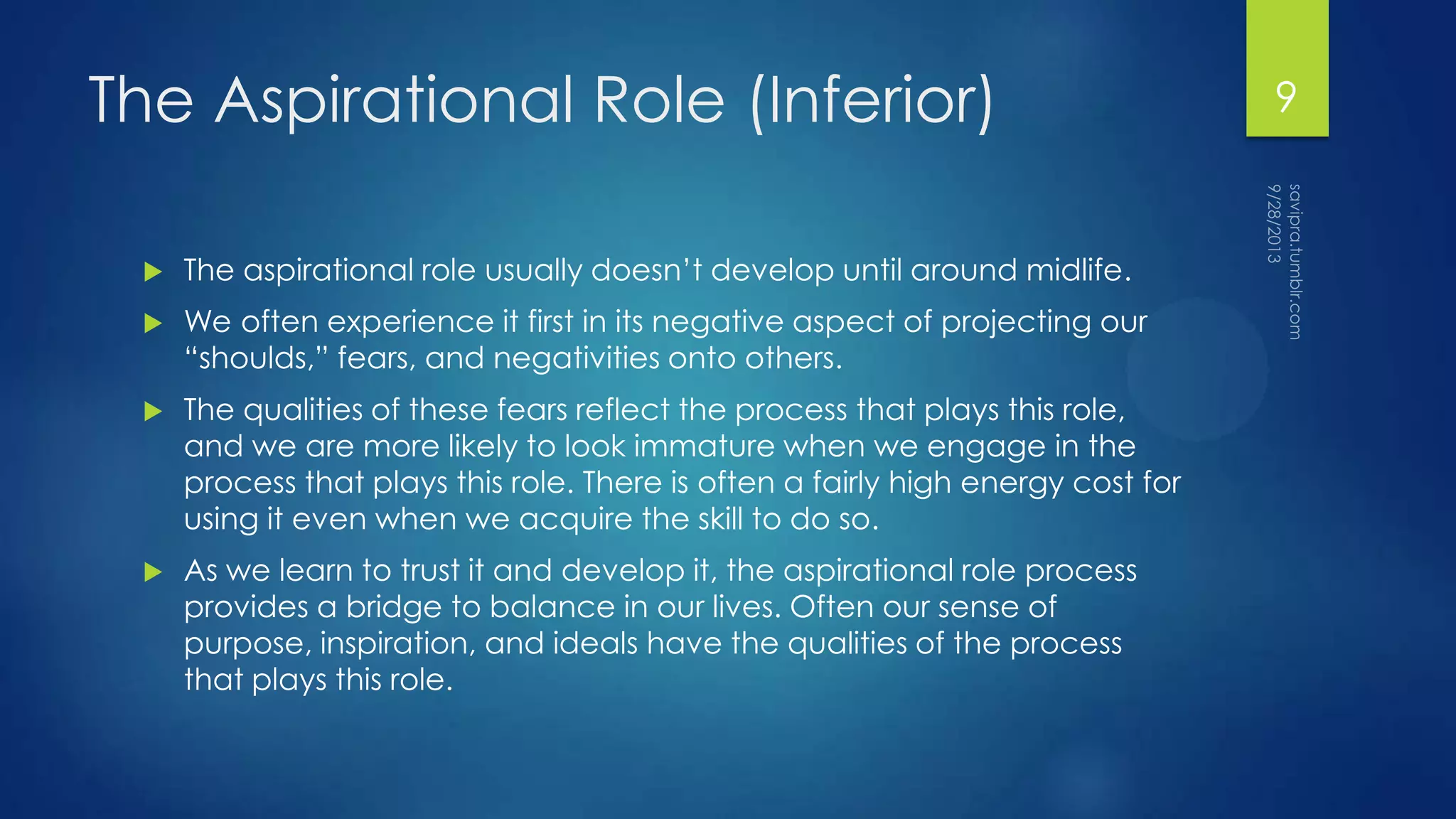 The Aspirational Role (Inferior)
 The aspirational role usually doesn’t develop until around midlife.
 We often experience it first in its negative aspect of projecting our
“shoulds,” fears, and negativities onto others.
 The qualities of these fears reflect the process that plays this role,
and we are more likely to look immature when we engage in the
process that plays this role. There is often a fairly high energy cost for
using it even when we acquire the skill to do so.
 As we learn to trust it and develop it, the aspirational role process
provides a bridge to balance in our lives. Often our sense of
purpose, inspiration, and ideals have the qualities of the process
that plays this role.
9
 