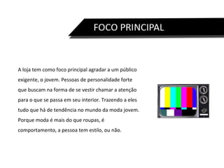 A loja tem como foco principal agradar a um público exigente, o jovem. Pessoas de personalidade forte que buscam na forma de se vestir chamar a atenção para o que se passa em seu interior. Trazendo a eles tudo que há de tendência no mundo da moda jovem. Porque moda é mais do que roupas, é comportamento, a pessoa tem estilo, ou não.  