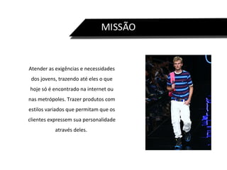 Atender as exigências e necessidades dos jovens, trazendo até eles o que hoje só é encontrado na internet ou nas metrópoles. Trazer produtos com estilos variados que permitam que os clientes expressem sua personalidade através deles.  