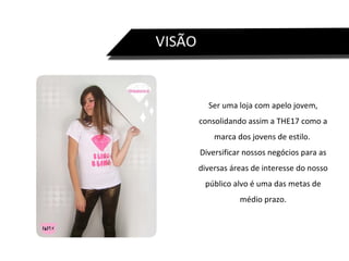 Ser uma loja com apelo jovem, consolidando assim a THE17 como a marca dos jovens de estilo.  Diversificar nossos negócios para as diversas áreas de interesse do nosso público alvo é uma das metas de médio prazo. 