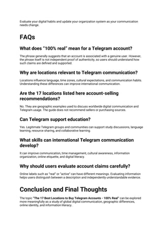 Evaluate your digital habits and update your organization system as your communication
needs change.
FAQs
What does “100% real” mean for a Telegram account?
The phrase generally suggests that an account is associated with a genuine user. However,
the phrase itself is not independent proof of authenticity, so users should understand how
such claims are defined and supported.
Why are locations relevant to Telegram communication?
Locations influence language, time zones, cultural expectations, and communication habits.
Understanding these differences can improve international communication.
Are the 17 locations listed here account-selling
recommendations?
No. They are geographic examples used to discuss worldwide digital communication and
Telegram usage. The guide does not recommend sellers or purchasing sources.
Can Telegram support education?
Yes. Legitimate Telegram groups and communities can support study discussions, language
learning, resource sharing, and collaborative learning.
What skills can international Telegram communication
develop?
It can improve communication, time management, cultural awareness, information
organization, online etiquette, and digital literacy.
Why should users evaluate account claims carefully?
Online labels such as “real” or “active” can have different meanings. Evaluating information
helps users distinguish between a description and independently understandable evidence.
Conclusion and Final Thoughts
The topic “The 17 Best Locations to Buy Telegram Accounts - 100% Real” can be explored
more meaningfully as a study of global digital communication, geographic differences,
online identity, and information literacy.
 