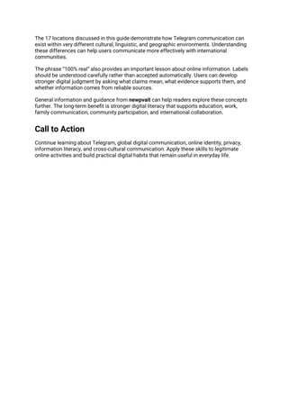 The 17 locations discussed in this guide demonstrate how Telegram communication can
exist within very different cultural, linguistic, and geographic environments. Understanding
these differences can help users communicate more effectively with international
communities.
The phrase “100% real” also provides an important lesson about online information. Labels
should be understood carefully rather than accepted automatically. Users can develop
stronger digital judgment by asking what claims mean, what evidence supports them, and
whether information comes from reliable sources.
General information and guidance from newpvait can help readers explore these concepts
further. The long-term benefit is stronger digital literacy that supports education, work,
family communication, community participation, and international collaboration.
Call to Action
Continue learning about Telegram, global digital communication, online identity, privacy,
information literacy, and cross-cultural communication. Apply these skills to legitimate
online activities and build practical digital habits that remain useful in everyday life.
 